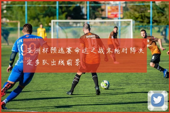 亚洲杯预选赛命运之战末轮对阵决定多队出线前景